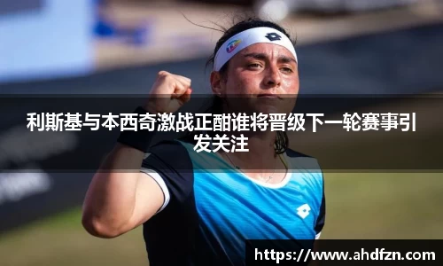 利斯基与本西奇激战正酣谁将晋级下一轮赛事引发关注